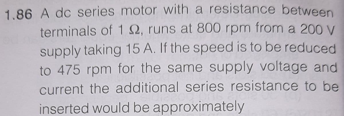 1.86 A dc series motor with a resistance between
terminals of 1Q, runs at 800 rpm from a 200 V
supply taking 15 A. If the speed is to be reduced
to 475 rpm for the same supply voltage and
current the additional series resistance to be
inserted would be approximately
