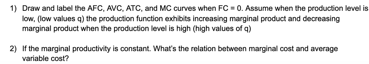 1) Draw and label the AFC, AVC, ATC, and MC curves when FC = 0. Assume when the production level is
low, (low values q) the production function exhibits increasing marginal product and decreasing
marginal product when the production level is high (high values of q)
%3D
2) If the marginal productivity is constant. What's the relation between marginal cost and average
variable cost?
