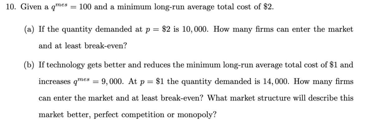 10. Given a qmes = 100 and a minimum long-run average total cost of $2.
(a) If the quantity demanded at p = $2 is 10, 000. How many firms can enter the market
and at least break-even?
(b) If technology gets better and reduces the minimum long-run average total cost of $1 and
increases qmes = 9,000. At p = $1 the quantity demanded is 14, 000. How many firms
||
can enter the market and at least break-even? What market structure will describe this
market better, perfect competition or monopoly?
