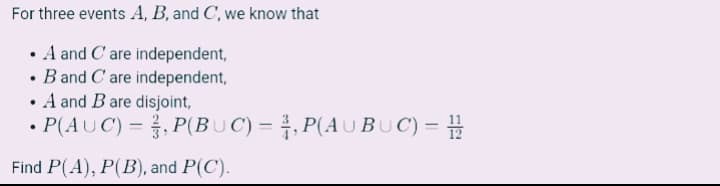 For three events A, B, and C', we know that
• A and C' are independent,
• B and C'are independent,
• A and Bare disjoint,
• P(AUC) = , P(BUC) = , P(AU BU C) =
Find P(A), P(B), and P(C).
