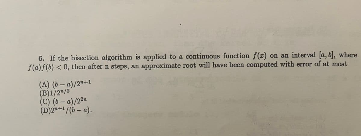 6. If the bisection algorithm is applied to a continuous function f(x) on an interval [a, b], where
f(a) f(b) < 0, then after n steps, an approximate root will have been computed with error of at most
-
(A) (b − a)/2n+1
(B)1/27/2
(C) (b − a)/2²n
-
(D)2n+¹/(b − a).