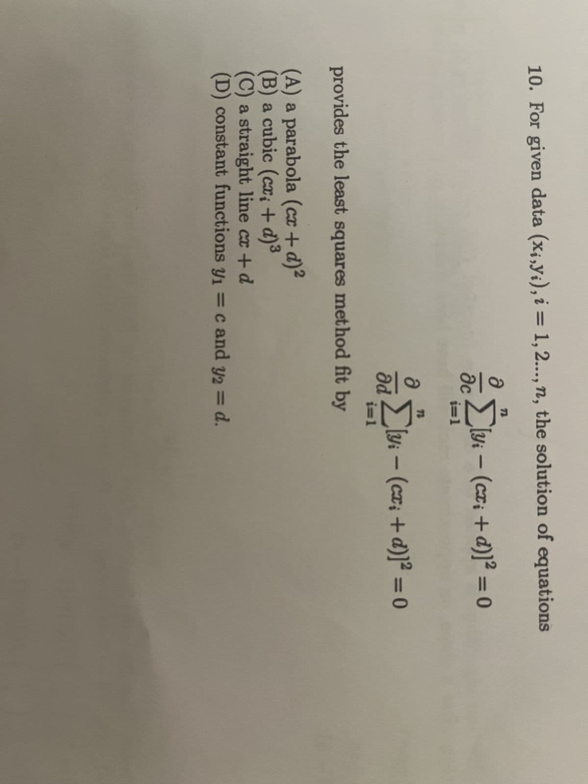 10. For given data (x₁,y₁), i = 1, 2..., n, the solution of equations
Əc
a
Əd
n
i=1
72
i=1
provides the least squares method fit by
[y₁ − (cx₁ +d)]²=0
-
(A) a parabola (cx + d)²
(B) a cubic (cx; + d) ³
(C) a straight line cx + d
(D) constant functions y₁ = c and y2 = d.
[y₁ − (cx₁ +d)]²=0
-