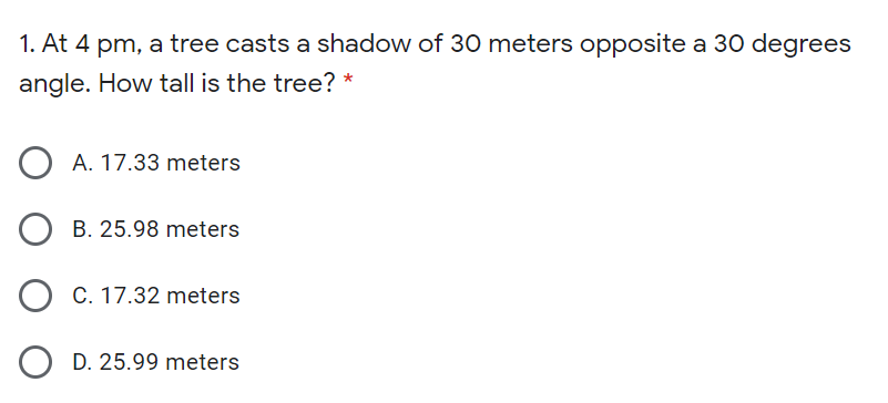 1. At 4 pm, a tree casts a shadow of 30 meters opposite a 30 degrees
angle. How tall is the tree? *
A. 17.33 meters
B. 25.98 meters
C. 17.32 meters
D. 25.99 meters
