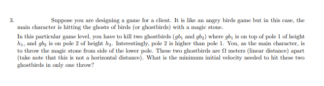 3.
Suppose you are designing a game for a client. It is like an angry birds game but in this case, the
main character is hitting the ghosts of birds (or ghostbirds) with a magic stone.
In this particular game level, you have to kill two ghostbirds (gb, and gba) where gbi is on top of pole 1 of height
h1, and gb, is on pole 2 of height h2. Interestingly, pole 2 is higher than pole 1. You, as the main character, is
to throw the magic stone from side of the lower pole. These two ghostbirds are 2 meters (linear distance) apart
(take note that this is not a horizontal distance). What is the minimum initial velocity needed to hit these two
ghostbirds in only one throw?
