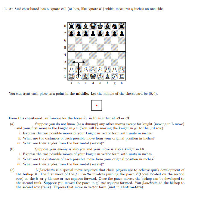 1. An 8x8 chessboard has a square cell (or box, like square al) which measures n inches on one side.
8
7
6.
5
4
3
宣小鱼曾当鱼の置
a b c de f g h
You can treat each piece as a point in the middle. Let the middle of the chessboard be (0,0).
From this chessboard, an L-move for the horse a in bl is either at a3 or c3.
(a)
and your first move is the knight in gl. (You will be moving the knight in gl to the 3rd row)
i. Express the two possible moves of your knight in vector form with units in inches.
ii. What are the distances of each possible move from your original position in inches?
iii. What are their angles from the horizontal (x-axis)?
Suppose you do not know (as a dummy) any other moves except for knight (moving in L move)
(b)
i. Express the two possible moves of your knight in vector form with units in inches.
ii. What are the distances of each possible move from your original position in inches?
iii. What are their angles from the horizontal (x-axis)?
Suppose your enemy is also you and your move is also a knight in b8.
A fianchetto is a special move sequence that chess players use to achieve quick development of
(c)
the bishop . The first move of the fianchetto involves pushing the pawn A(those located on the second
row) on the b- or g-file one or two squares forward. Once the pawn moves, the bishop can be developed to
the second rank. Suppose you moved the pawn in g2 two squares forward. You fianchetto-ed the bishop to
the second row (rank). Express that move in vector form (unit in centimeters).
