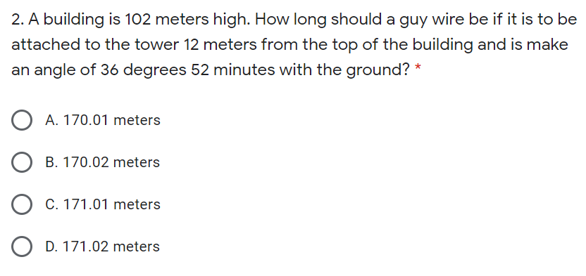 2. A building is 102 meters high. How long should a guy wire be if it is to be
attached to the tower 12 meters from the top of the building and is make
an angle of 36 degrees 52 minutes with the ground? *
A. 170.01 meters
O B. 170.02 meters
O C. 171.01 meters
O D. 171.02 meters
