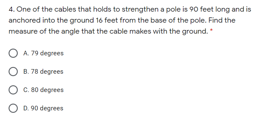 4. One of the cables that holds to strengthen a pole is 90 feet long and is
anchored into the ground 16 feet from the base of the pole. Find the
measure of the angle that the cable makes with the ground. *
A. 79 degrees
B. 78 degrees
C. 80 degrees
D. 90 degrees
