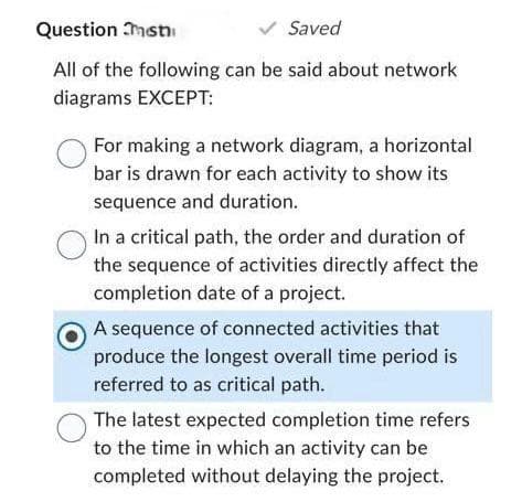 Question ist
✓ Saved
All of the following can be said about network
diagrams EXCEPT:
For making a network diagram, a horizontal
bar is drawn for each activity to show its
sequence and duration.
In a critical path, the order and duration of
the sequence of activities directly affect the
completion date of a project.
A sequence of connected activities that
produce the longest overall time period is
referred to as critical path.
The latest expected completion time refers
to the time in which an activity can be
completed without delaying the project.