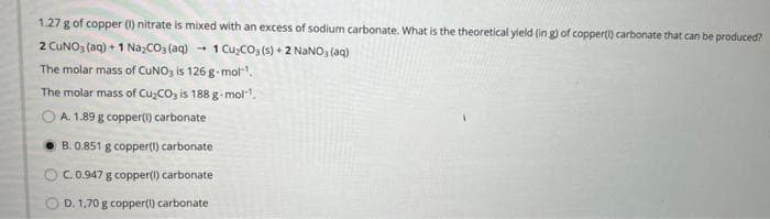 1.27 g of copper (1) nitrate is mixed with an excess of sodium carbonate. What is the theoretical yield (ing) of copper() carbonate that can be produced?
2 CUNO3(aq) + 1 Na₂CO3(aq)
4
1 Cu₂CO3(s) + 2 NaNO3(aq)
The molar mass of CUNO3 is 126 g-mol-¹.
The molar mass of Cu₂CO3 is 188 g-mol"¹.
OA. 1.89 g copper(1) carbonate
B. 0.851 g copper(1) carbonate
OC. 0.947 g copper(1) carbonate
OD. 1,70 g copper(1) carbonate