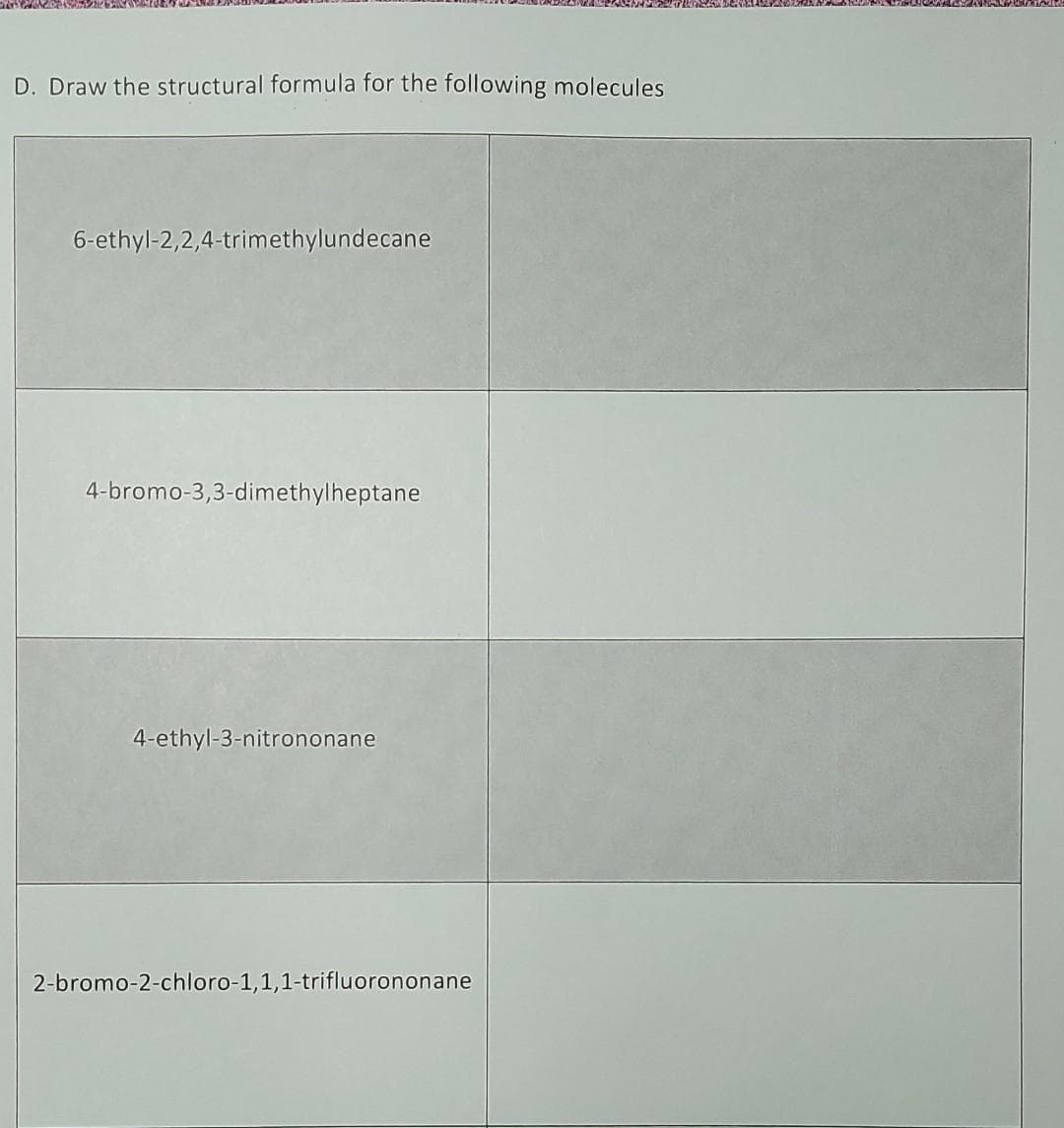 D. Draw the structural formula for the following molecules
6-ethyl-2,2,4-trimethylundecane
4-bromo-3,3-dimethylheptane
4-ethyl-3-nitrononane
2-bromo-2-chloro-1,1,1-trifluorononane