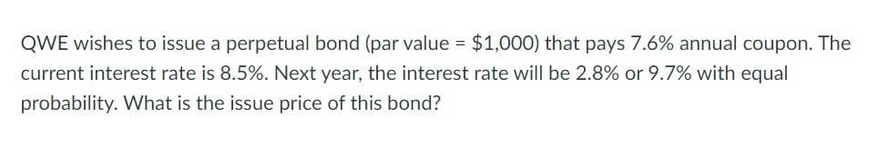 QWE wishes to issue a perpetual bond (par value = $1,000) that pays 7.6% annual coupon. The
current interest rate is 8.5%. Next year, the interest rate will be 2.8% or 9.7% with equal
probability. What is the issue price of this bond?