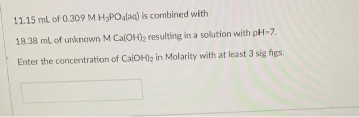 11.15 mL of 0.309 M H3PO4(aq) is combined with
18.38 mL of unknown M Ca(OH)2 resulting in a solution with pH=7.
Enter the concentration of Ca(OH)2 in Molarity with at least 3 sig figs.