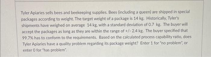 Tyler Apiaries sells bees and beekeeping supplies. Bees (including a queen) are shipped in special
packages according to weight. The target weight of a package is 14 kg. Historically, Tyler's
shipments have weighed on average 14 kg, with a standard deviation of 0.7 kg. The buyer will
accept the packages as long as they are within the range of +/- 2.4 kg. The buyer specified that
99.7% has to conform to the requirements. Based on the calculated process capability ratio, does
Tyler Apiaries have a quality problem regarding its package weight? Enter 1 for "no problem", or
enter 0 for "has problem".