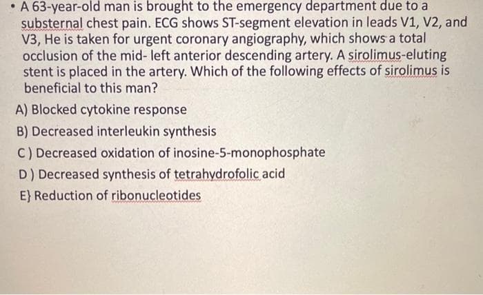 • A 63-year-old man is brought to the emergency department due to a
substernal chest pain. ECG shows ST-segment elevation in leads V1, V2, and
V3, He is taken for urgent coronary angiography, which shows a total
occlusion of the mid-left anterior descending artery. A sirolimus-eluting
stent is placed in the artery. Which of the following effects of sirolimus is
beneficial to this man?
A) Blocked cytokine response
B) Decreased interleukin synthesis
C) Decreased oxidation of inosine-5-monophosphate
D) Decreased synthesis of tetrahydrofolic acid
E) Reduction of ribonucleotides.