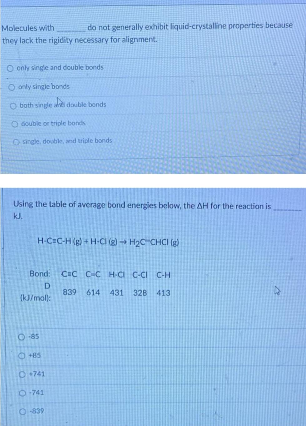 Molecules with
they lack the rigidity necessary for alignment.
O only single and double bonds
O only single bonds
O both single and double bonds
O double or triple bonds
O single, double, and triple bonds
Using the table of average bond energies below, the AH for the reaction is
kJ.
H-C=C-H (g) + H-CI (g) → H₂C-CHCI (g)
Bond:
D
(kJ/mol):
-85
do not generally exhibit liquid-crystalline properties because
+85
+741
-741
-839
CEC C-CH-CI C-CI C-H
839 614 431 328 413