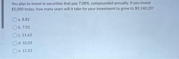 You plan to invest in securities that pay 7.08%, compounded annually. If you invest
$5,000 today, how many years will it take for your investment to grow to $9,140.20?
a. 8.82
b. 7.92
c. 11.63
d. 10.03
O e. 11.53