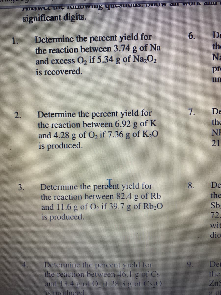 significant digits.
De
Determine the percent yield for
the reaction between 3.74 g of Na
and excess O2 if 5.34 g of Na,02
is recovered.
6.
the
Na
1.
pre
un
7.
De
Determine the percent yield for
the reaction between 6.92 g of K
and 4.28 g of 0, if 7.36 g of K,0
is produced.
2.
the
NE
21
De
Determine the pereent yield for
the reaction between 82.4 g of Rb
and 11.6 g of Oz if 39.7 g of Rb20
is produced.
3.
8.
the
Sb
72.
wit
dio
4.
Det
Determine the percent yield for
the reaction between 46.1 g of Cs
and 13.4 g of O, if 28.3 g of Cs O
is produced
the
Zn
9.
