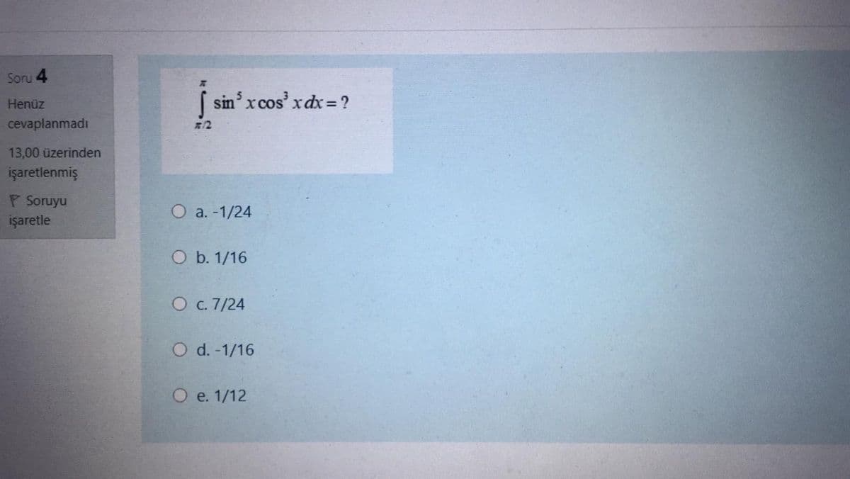 Soru 4
Henüz
sin' x cos' xdx= ?
cevaplanmadı
712
13,00 üzerinden
işaretlenmiş
P Soruyu
işaretle
O a. -1/24
O b. 1/16
O c. 7/24
O d. -1/16
О е. 1/12
