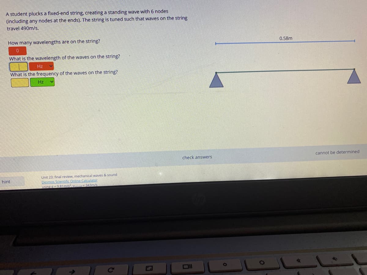 A student plucks a fixed-end string, creating a standing wave with 6 nodes
(including any nodes at the ends). The string is tuned such that waves on the string
travel 490m/s.
How many wavelengths are on the string?
0.58m
What is the wavelength of the waves on the string?
Hz
What is the frequency of the waves on the string?
Hz
check answers
cannot be determined
Unit 23: final review, mechanical waves & sound
hint
Desmos Scientific Online Calculator
using g= 9,81m/s, v. 343m/s
