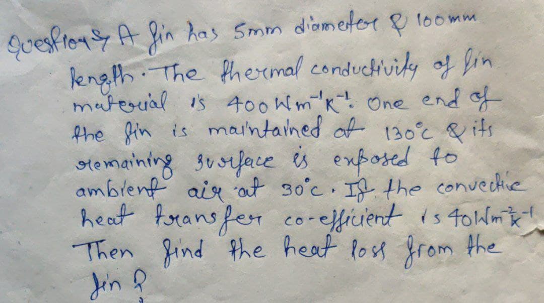 Quesfion A fin Aas Smm diometor
Rength. The thermal conduchivity of bin
materrial is 400Wm'k 0ne end f
the fin is maintained of 130°c & its
stomaining susiface s exposed to
amblent air at so°c If the convective
heat forans fer corefficient is 40Wm t!
Then find Phe heat Post from Hhe
Jin ļ
100mm
