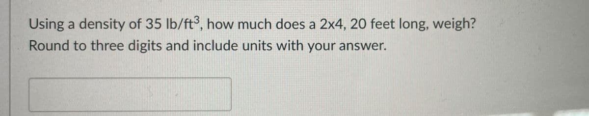 Using a density of 35 lb/ft°, how much does a 2x4, 20 feet long, weigh?
Round to three digits and include units with your answer.
