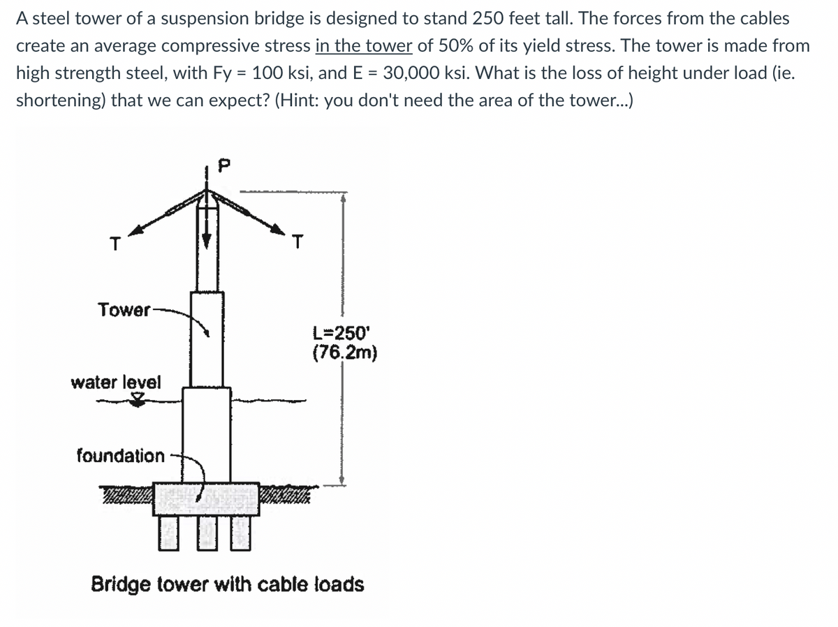 A steel tower of a suspension bridge is designed to stand 250 feet tall. The forces from the cables
create an average compressive stress in the tower of 50% of its yield stress. The tower is made from
high strength steel, with Fy = 100 ksi, and E = 30,000 ksi. What is the loss of height under load (ie.
shortening) that we can expect? (Hint: you don't need the area of the tower...)
T
Tower
L=250'
(76.2m)
water level
foundation
Bridge tower with cable loads
