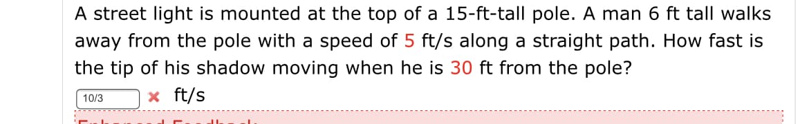 A street light is mounted at the top of a 15-ft-tall pole. A man 6 ft tall walks
away from the pole with a speed of 5 ft/s along a straight path. How fast is
the tip of his shadow moving when he is 30 ft from the pole?
x ft/s
10/3
