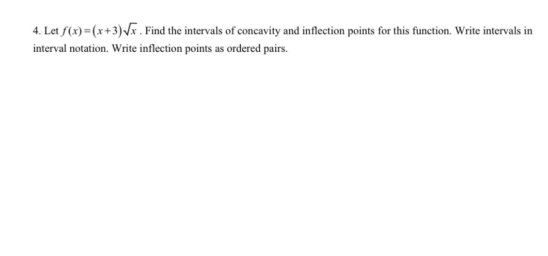 4. Let f(x)=(x+3)Vx. Find the intervals of concavity and inflection points for this function. Write intervals in
interval notation. Write inflection points as ordered pairs.
