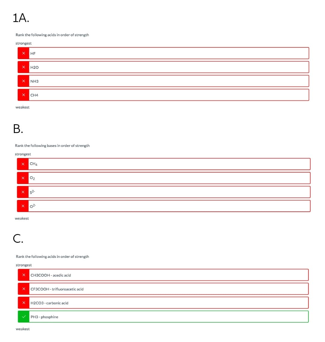 1A.
Rank the following acids in order of strength
strongest
НЕ
H2O
NH3
CH4
weakest
В.
Rank the following bases in order of strength
strongest
CH4
O2
s2-
02-
weakest
С.
Rank the following acids in order of strength
strongest
CH3COOH - acedic acid
CF3COOH - trifluoroacetic acid
H2CO3 - carbonic acid
PH3 - phosphine
weakest
