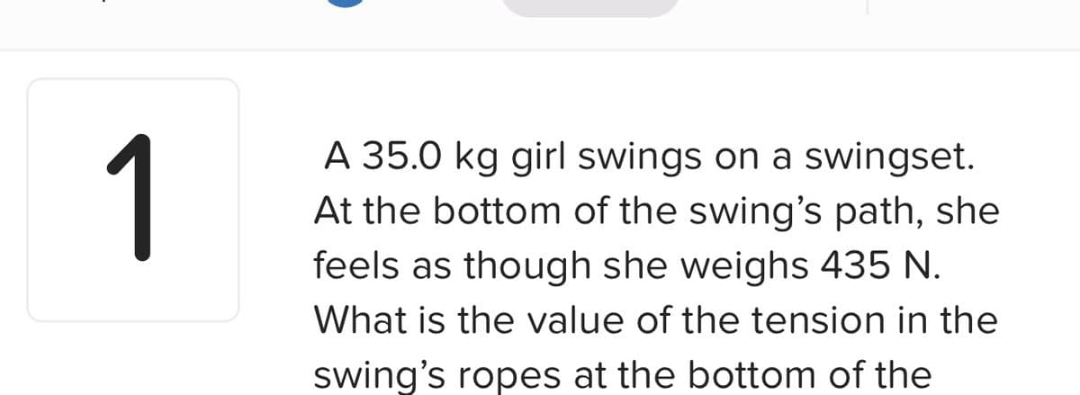 1
A 35.0 kg girl swings on a swingset.
At the bottom of the swing's path, she
feels as though she weighs 435 N.
What is the value of the tension in the
swing's ropes at the bottom of the
