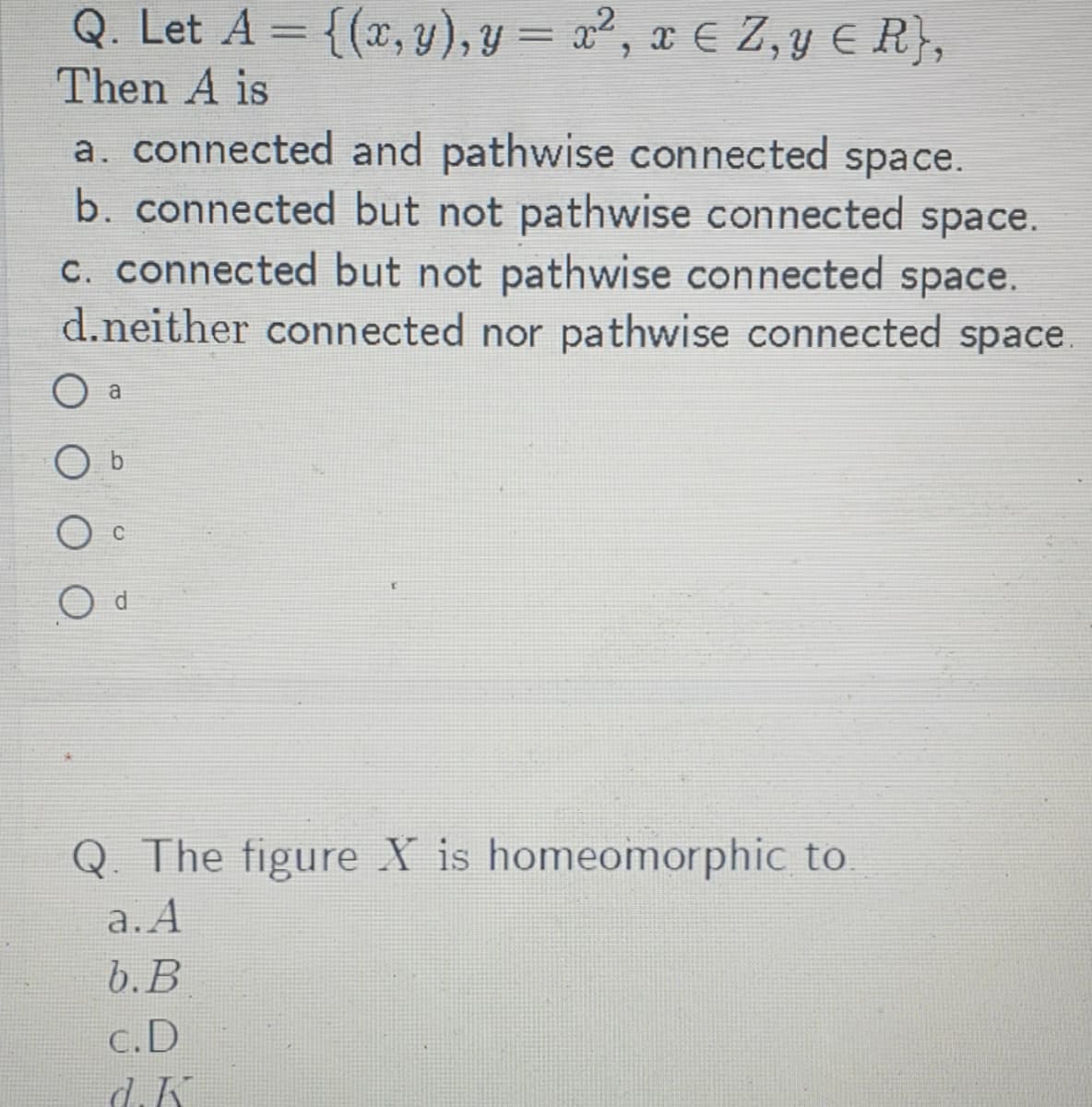 Q. Let A = {(x, y), y = x², x € Z, y E R},
%3D
%3D
Then A is
a. connected and pathwise connected space.
b. connected but not pathwise connected space.
c. connected but not pathwise connected space.
d.neither connected nor pathwise connected space.
a
Q. The figure X is homeomorphic to
a.A
b. В
c.D
d.K
