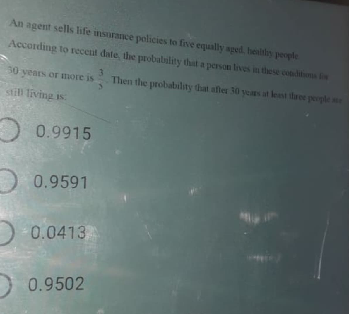 An agent sells life insurance policies to five equally aged. healthy people
According to recent date, the probability that a person lives in these conditions fon
30 years or more is
Then the probability that after 30 years at least three people ae
still living is:
O 0.9915
O 0.9591
)- 0.0413
)0.9502
