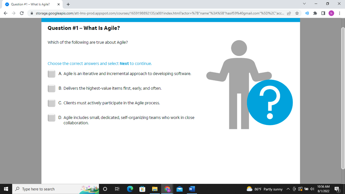 A
Question #1 - What Is Agile? X +
C
storage.googleapis.com/att-Ims-prod.appspot.com/courses/1659198892135/a001 index.html?actor=%7B"name"%3A%5B"hasif59%40gmail.com"%5D%2C" acc...
Question #1 - What Is Agile?
Which of the following are true about Agile?
Choose the correct answers and select Next to continue.
Type here to search
A. Agile is an iterative and incremental approach to developing software.
B. Delivers the highest-value items first, early, and often.
C. Clients must actively participate in the Agile process.
D. Agile includes small, dedicated, self-organizing teams who work in close
collaboration.
Ai
C
13
86°F Partly sunny
^
10:56 AM
8/1/2022
: