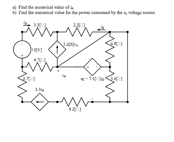 a) Find the numerical value of ip.
b) Find the numerical value for the power consumed by the v; voltage source.
iD, 3.3[)
2.2[0].
6.8[0]
3.2[S]vA
15[V]
4.7[0),
VA
2.7[0]
VE = 7.1[0Jip<5.6[0]
5.3ig
'8.2[Ù]
