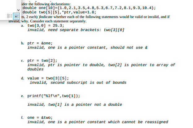 ider the following declarations:
double one [10]={1.0, 2.1, 3.5, 4.8, 5.3,6.7,7.2, 8.1, 9.3, 10.4};
double two [5] [5], *ptr, value=1.0;
ts, 2 each) )Indicate whether each of the following statements would be valid or invalid, and if
invalid, why. Consider each statement separately.
a. two [3,0] = 25.3;
invalid, need separate brackets: two [3] [0]
b. ptr = &one;
invalid, one is a pointer constant, should not use &
c. ptr two [2];
invalid, ptr is pointer to double, two [2] is pointer to array of
doubles
d. value two [3] [5];
invalid, second subscript is out of bounds
e. printf("%1f\n", two [1]);
invalid, two[1] is a pointer not a double
f. one &two;
invalid, one is a pointer constant which cannot be reassigned