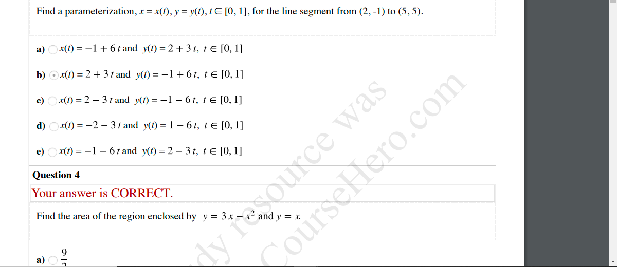 Find a parameterization, x = x(t), y = y(t), tE [0, 1], for the line segment from (2, -1) to (5, 5).
a) Ox(1) = -1 + 6t and y(t) = 2 + 3 t, t E [0, 1]
b) O x(t) = 2 + 3 t and y(t) = -1 + 61, t E [0, 1]
c) Ox(t) = 2 – 3 t and y(t) = -1 – 6 t, t€ [0, 1]
dy fesource was
courseHlero.com
d) Ox(1) = -2 – 3 t and y(t) = 1 – 6 t, t E [0, 1]
e) Оx() %3 —1 —6t and y() %3D 2 -3г, tE [0, 1]
Question 4
Your answer is CORRECT.
Find the area of the region enclosed by y = 3 x – .
a)
