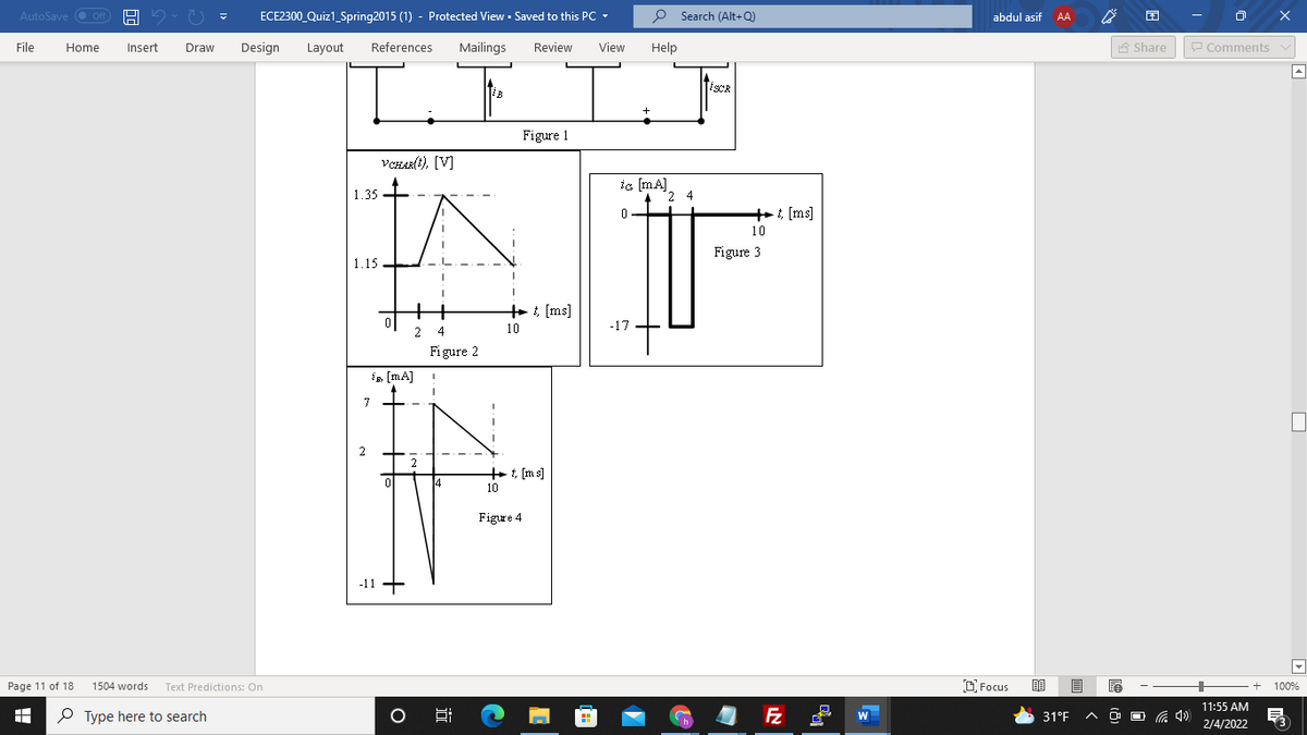 AutoSave O Off
ECE2300 Quiz1_Spring2015 (1) - Protected View · Saved to this PC -
P Search (Alt+Q)
abdul asif
AA
File
Home
Insert
Draw
Design
Layout
References
Mailings
Review
View
Help
A Share
P Comments v
TiscR
Figure 1
VCHAR(t), [V]
1.35 +
ic (mA]
2 4
+: [ms]
10
Figure 3
1.15
+, [ms]
2 4
10
-17
Figure 2
is [mA]
7
2
2
++ t, [m s]
10
Figure 4
-11 +
Page 11 of 18
1504 words
Text Predictions: On
D Focus
100%
11:55 AM
O Type here to search
Fz
O O G 4)
W
31°F
2/4/2022
近
