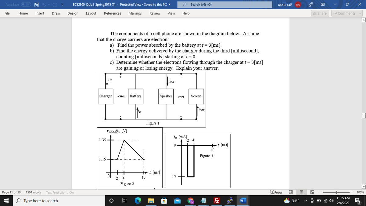 AutoSave O Off
ECE2300_Quiz1_Spring2015 (1) - Protected View · Saved to this PC -
P Search (Alt+Q)
abdul asif
AA
File
Home
Insert
Draw
Design
Layout
References
Mailings
Review
View
Help
A Share
P Comments v
The components of a cell phone are shown in the diagram below. Assume
that the charge carriers are electrons.
a) Find the power absorbed by the battery at t = 3[ms].
b) Find the energy delivered by the charger during the third [millisecond],
counting [milliseconds] starting at t = 0.
c) Determine whether the electrons flowing through the charger at t = 3[ms]
are gaining or losing energy. Explain your answer.
Charger
Battery
Speaker
VCHAR
VSCR
Screen
TiscR
Figure 1
VCHAR(t), [V]
ic (mA)
2 4
1.35 -
+: [ms]
10
Figure 3
1.15
+ ; [ms]
10
-17.
2
4
Figure 2
Page 11 of 18
1504 words
Text Predictions: On
DFocus
100%
11:55 AM
O Type here to search
31°F
O O G 4)
2/4/2022
