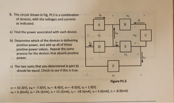 5. The circuit shown in Fig. Pl.5 is a combination
of devices, with the voltages and currents
iR
Vy
as indicated.
A
a) Find the power associated with each device.
IM
Vx
Vw
C
b) Determine which of the devices is delivering
positive power, and add up all of those
positive power values. Repeat the same
process for the devices that absorb positive
D.
Vz
IN
power.
c) The two sums that you determined in part b)
should be equal. Check to see if this is true.
VT
Figure P1.5
Vr = 10.3(V), vw = -7.6[V), vx = -8.4[V], vy= -9.5[V), vz = 1.9[V]
IM = 3.3(mA], iN = 24.1[mA), ip = 15.2[mA), iq = -18.5(mA), iR = 5.6[mA), is = -8.9(mA]
%3D
