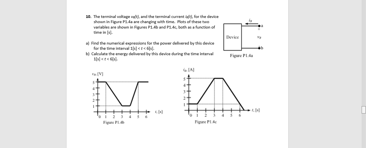 10. The terminal voltage ve(t), and the terminal current is(t), for the device
shown in Figure P1.4a are changing with time. Plots of these two
variables are shown in Figures P1.4b and P1.4c, both as a function of
time in [s].
is
Device
a) Find the numerical expressions for the power delivered by this device
for the time interval 1[s] <t< 6[s].
b) Calculate the energy delivered by this device during the time interval
1[s] < t < 6[s].
Figure P1.4a
in [A]
Va. [V]
4
3
+ t, [s]
1, [8]
0.
2
3
5
o.
Figure Pl.4b
Figure PL.4e
