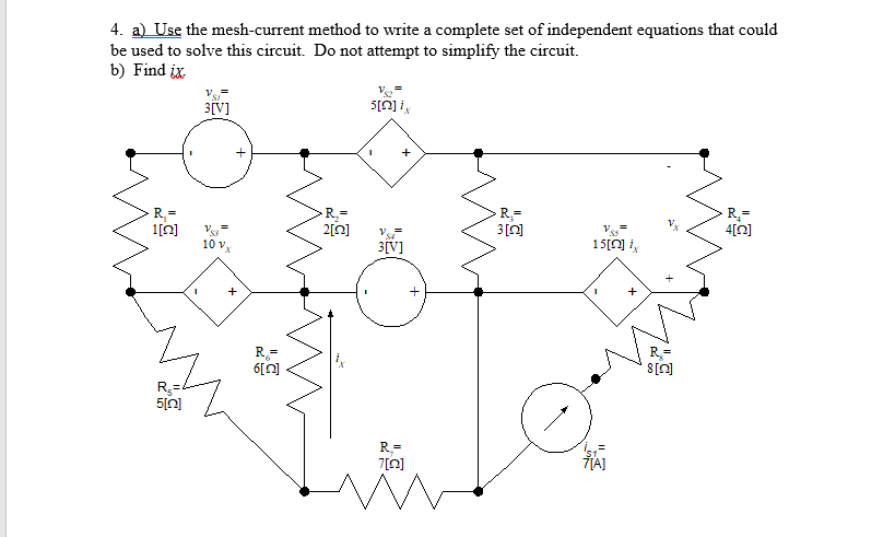 4. a) Use the mesh-current method to write a complete set of independent equations that could
be used to solve this circuit. Do not attempt to simplify the circuit.
b) Find ix
3[V]
+
R,=
R, =
1[0]
R=
4[0]
2[0]
Vs
10 vx
3[V]
15[0] i,
6[0]
[U]8
R3=
R=
