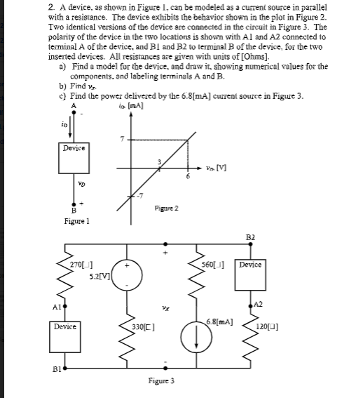 2. A device, as shown in Figure 1. can be modeled as a current source in parallel
with a resistance. The device exhibits the behavior shown in the plot in Figure 2.
Two identical versions of the device are comected in the circuit in Figure 3. The
polarity of the device in the two locations is shown with Al and A2 connected to
terminal A of the device, and Bl and B2 to terminal B of the device, for the two
inserted devices. All resistances are given with units of [Ohms].
a) Find a model for the device, and draw it, showing numerical values for the
components. and labeling terminals A and B.
b) Find v,
c) Find the power delivezed by the 6.8[mA] current source in Figure 3.
in
Device
VD
Figure 2
Figure 1
B2
Device
270[]
5.2[V]
A1
A2
6.8[mA]
330디
120[0]
Device
B1
Figure 3
