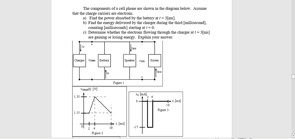 The components of a cell phone are shown in the diagram below. Assume
that the charge carriers are electrons.
a) Find the power absorbed by the battery at t= 3[ms].
b) Find the energy delivered by the charger during the third [millisecond],
counting [milliseconds] starting at t = 0.
c) Determine whether the electrons flowing through the charger at t= 3[ms]
are gaining or losing energy. Explain your answer.
ic
iSPR
Charger
VCHAR
Battery
Speaker
VSCR
Screen
ISCR
+
Figure 1
VCHAR(t), [V]
ic (mA].
1.35
++: [ms]
10
Figure 3
1.15
+ : [ms]
10
-17
2
Figure 2
