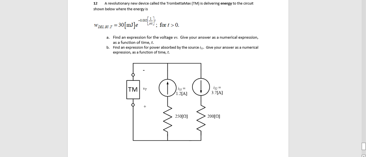 12
A revolutionary new device called the TrombettaMax (TM) is delivering energy to the circuit
shown below where the energy is
WDEL BY I = 30[mJ]e
; for t> 0.
a. Find an expression for the voltage vr. Give your answer as a numerical expression,
as a function of time, t.
b. Find an expression for power absorbed by the source is1. Give your answer as a numerical
expression, as a function of time, t.
TM
is =
1.2[A]
isz =
3.7[A]
VT
250[Q]
200[Q]
