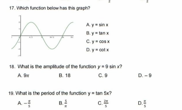 17. Which function below has this graph?
A. y = sin x
B. y = tan x
C. y cos x
D. y = cot x
18. What is the amplitude of the function y = 9 sin x?
A. 9n
В. 18
C. 9
D. - 9
19. What is the period of the function y = tan 5x?
A. -I
B. E
C, 2n
D.E
