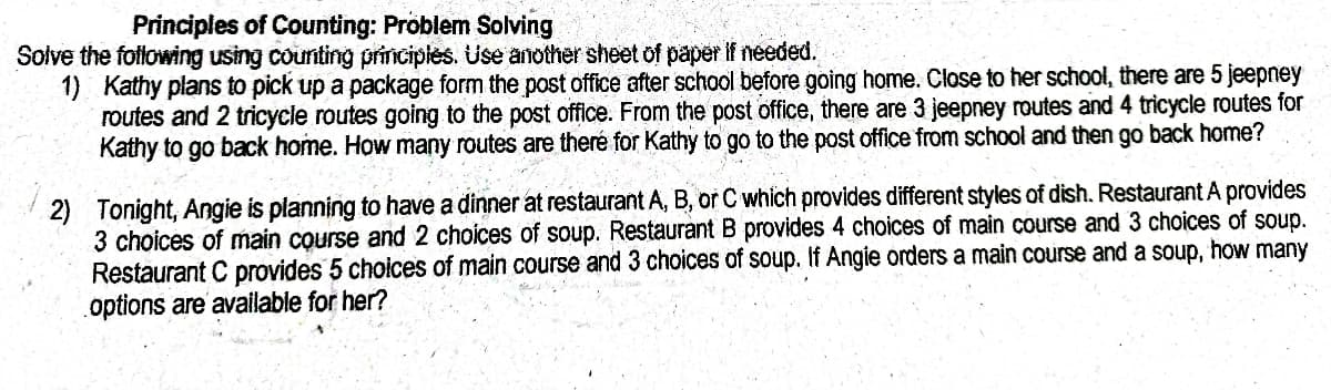 Principles of Counting: Problem Solving
Solve the fotlowing using counting principies. Use another sheet of paper If needed.
1) Kathy plans to pick up a package form the post office after school before going home. Close to her school, there are 5 jeepney
routes and 2 tricycle routes going to the post office. From the post office, there are 3 jeepney routes and 4 tricycle routes for
Kathy to go back home. How many routes are theré for Kathy to go to the post office from school and then go back home?
2) Tonight, Angie is planning to have a dinner at restaurant A, B, or C which provides different styles of dish. Restaurant A provides
3 choices of main course and 2 choices of soup. Restaurant B provides 4 choices of main course and 3 choices of soup.
Restaurant C provides 5 choices of main course and 3 choices of soup. If Angie orders a main course and a soup, how many
options are available for her?
