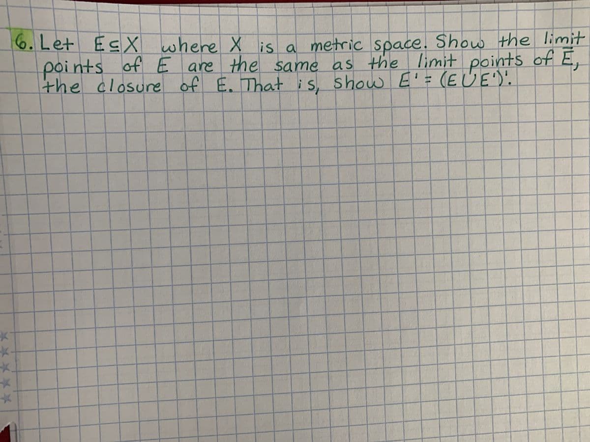 K
*
*
6. Let E≤X
E≤X where X is a metric space. Show the limit
points of E are the same as the limit points of E,
the closure of E. That is, show E' = (EUE').