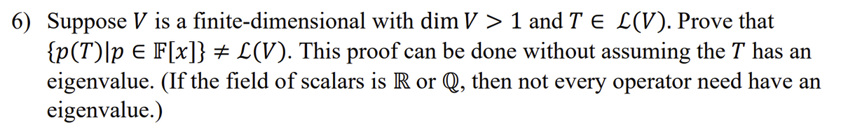 6) Suppose V is a finite-dimensional
with dim V > 1 and T € L(V). Prove that
{p(T) [p = F[x]} # L(V). This proof can be done without assuming the T has an
eigenvalue. (If the field of scalars is R or Q, then not every operator need have an
eigenvalue.)