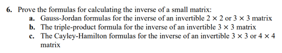 6. Prove the formulas for calculating the inverse of a small matrix:
a. Gauss-Jordan formulas for the inverse of an invertible 2 × 2 or 3 x 3 matrix
b. The triple-product formula for the inverse of an invertible 3 × 3 matrix
c. The Cayley-Hamilton formulas for the inverse of an invertible 3 × 3 or 4 x 4
matrix