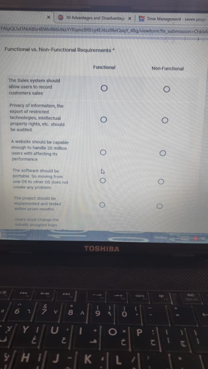 10 Advantages and Disadvantage x
PM Time Management - seven proje
FAlpQLSd3NiAB6r4BWe866iJtksYYRqmcBREcy4EJ4zz86eQaqY 48g/viewform?hr submission=Chklx6
Functional vs. Non-Functional Requirements*
Functional
Non-Functional
The Sales system should
allow users to record
customers sales
Privacy of information, the
export of restricted
technologies, intellectual
property rights, etc. should
be audited.
A website should be capable
enough to handle 20 million
users with affecting its
performance
The software should be
portable. So moving from
one Os to other Os does not
create any problem.
The project should be
implemented and tested
within seven months
Users must change the
initially assigned login
Desktop
TOSHIBA
144
24111
44
INS
FU
6
8.A
9.
10
/HJ-K L: :
|: א|J
5Hi
TD
O 40 O
